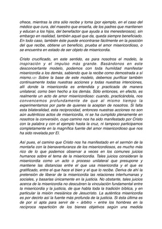 ofrece, mientras la otra sólo recibe y toma (por ejemplo, en el caso del
médico que cura, del maestro que enseña, de los padres que mantienen
y educan a los hijos, del benefactor que ayuda a los menesterosos), sin
embargo en realidad, también aquel que da, queda siempre beneﬁciado.
En todo caso, también éste puede encontrarse fácilmente en la posición
del que recibe, obtiene un beneﬁcio, prueba el amor misericordioso, o
se encuentra en estado de ser objeto de misericordia.
Cristo cruciﬁcado, en este sentido, es para nosotros el modelo, la
inspiración y el impulso más grande. Basándonos en este
desconcertante modelo, podemos con toda humildad manifestar
misericordia a los demás, sabiendo que la recibe como demostrada a sí
mismo.121 Sobre la base de este modelo, debemos puriﬁcar también
continuamente todas nuestras acciones y todas nuestras intenciones,
allí donde la misericordia es entendida y practicada de manera
unilateral, como bien hecho a los demás. Sólo entonces, en efecto, es
realmente un acto de amor misericordioso: cuando, practicándola, nos
convencemos profundamente de que al mismo tiempo la
experimentamos por parte de quienes la aceptan de nosotros. Si falta
esta bilateralidad, esta reciprocidad, entonces nuestras acciones no son
aún auténticos actos de misericordia, ni se ha cumplido plenamente en
nosotros la conversión, cuyo camino nos ha sido manifestado por Cristo
con la palabra y con el ejemplo hasta la cruz, ni tampoco participamos
completamente en la magníﬁca fuente del amor misericordioso que nos
ha sido revelada por El.
Así pues, el camino que Cristo nos ha manifestado en el sermón de la
montaña con la bienaventuranza de los misericordiosos, es mucho más
rico de lo que podemos observar a veces en los comunes juicios
humanos sobre el tema de la misericordia. Tales juicios consideran la
misericordia como un acto o proceso unilateral que presupone y
mantiene las distancias entre el que usa misericordia y el que es
gratiﬁcado, entre el que hace el bien y el que lo recibe. Deriva de ahí la
pretensión de liberar de la misericordia las relaciones interhumanas y
sociales, y basarlas únicamente en la justicia. No obstante, tales juicios
acerca de la misericordia no descubren la vinculación fundamental entre
la misericordia y la justicia, de que habla toda la tradición bíblica, y en
particular la misión mesiánica de Jesucristo. La auténtica misericordia
es por decirlo así la fuente más profunda de la justicia. Si ésta última es
de por sí apta para servir de « árbitro » entre los hombres en la
recíproca repartición de los bienes objetivos según una medida
 