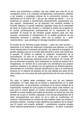 mismo que económico y político, hay que añadir que este ﬁn no se
conseguirá nunca, si en nuestras concepciones y actuaciones, relativas
a las amplias y complejas esferas de la convivencia humana, nos
detenemos en el criterio del « ojo por ojo, diente por diente » 126 y no
tendemos en cambio a transformarlo esencialmente, superándolo con
otro espíritu. Ciertamente, en tal dirección nos conduce también el
Concilio Vaticano II cuando hablando repetidas veces de la necesidad
de hacer el mundo más humano,127 individúa la misión de la Iglesia en
el mundo contemporáneo precisamente en la realización de tal
cometido. El mundo de los hombres puede hacerse cada vez más
humano, únicamente si introducimos en el ámbito pluriforme de las
relaciones humanas y sociales, junto con la justicia, el « amor
misericordioso » que constituye el mensaje mesiánico del evangelio.
El mundo de los hombres puede hacerse « cada vez más humano »,
solamente si en todas las relaciones recíprocas que plasman su rostro
moral introducimos el momento del perdón, tan esencial al evangelio. El
perdón atestigua que en el mundo está presente el amor más fuerte que
el pecado. El perdón es además la condición fundamental de la
reconciliación, no sólo en la relación de Dios con el nombre, sino
también en las recíprocas relaciones entre los hombres. Un mundo, del
que se eliminase el perdón, sería solamente un mundo de justicia fría e
irrespetuosa, en nombre de la cual cada uno reivindicaría sus propios
derechos respecto a los demás; así los egoísmos de distintos géneros,
adormecidos en el hombre, podrían transformar la vida y la convivencia
humana en un sistema de opresión de los más débiles por parte de los
más fuertes o en una arena de lucha permanente de los unos contra los
otros.
Por esto, la Iglesia debe considerar como uno de sus deberes
principales—en cada etapa de la historia y especialmente en la edad
contemporánea—el de proclamar e introducir en la vida el misterio de la
misericordia, revelado en sumo grado en Cristo Jesús. Este misterio, no
sólo para la misma Iglesia en cuanto comunidad de creyentes, sino
también en cierto sentido para todos los hombres, es fuente de una vida
diversa de la que el hombre, expuesto a las fuerzas prepotentes de la
triple concupiscencia que obran en él,128 está en condiciones de
construir. Precisamente en nombre de este misterio Cristo nos enseña a
perdonar siempre. ¡Cuántas veces repetimos las palabras de la oración
que El mismo nos enseñó, pidiendo: « perdónanos nuestras deudas
como nosotros perdonamos a nuestros deudores », es decir, a aquellos
 