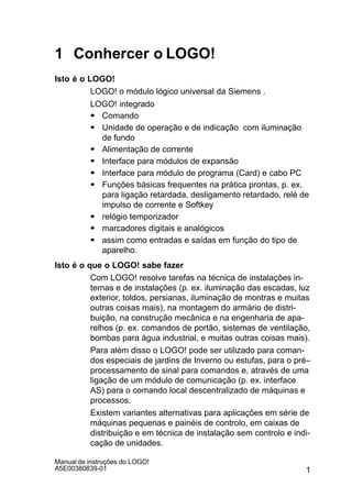 1
Manual de instruções do LOGO!
A5E00380839-01
1 Conhercer o LOGO!
Isto é o LOGO!
LOGO! o módulo lógico universal da Siemens .
LOGO! integrado
S Comando
S Unidade de operação e de indicação com iluminação
de fundo
S Alimentação de corrente
S Interface para módulos de expansão
S Interface para módulo de programa (Card) e cabo PC
S Funções básicas frequentes na prática prontas, p. ex.
para ligação retardada, desligamento retardado, relé de
impulso de corrente e Softkey
S relógio temporizador
S marcadores digitais e analógicos
S assim como entradas e saídas em função do tipo de
aparelho.
Isto é o que o LOGO! sabe fazer
Com LOGO! resolve tarefas na técnica de instalações in-
ternas e de instalações (p. ex. iluminação das escadas, luz
exterior, toldos, persianas, iluminação de montras e muitas
outras coisas mais), na montagem do armário de distri-
buição, na construção mecânica e na engenharia de apa-
relhos (p. ex. comandos de portão, sistemas de ventilação,
bombas para água industrial, e muitas outras coisas mais).
Para além disso o LOGO! pode ser utilizado para coman-
dos especiais de jardins de Inverno ou estufas, para o pré–
processamento de sinal para comandos e, através de uma
ligação de um módulo de comunicação (p. ex. interface
AS) para o comando local descentralizado de máquinas e
processos.
Existem variantes alternativas para aplicações em série de
máquinas pequenas e painéis de controlo, em caixas de
distribuição e em técnica de instalação sem controlo e indi-
cação de unidades.
 