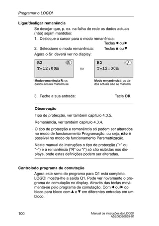 Manual de instruções do LOGO!
A5E00380839-01
100
Ligar/desligar remanência
Se desejar que, p. ex. na falha de rede os dados actuais
(não) sejam mantidos:
1. Desloque o cursor para o modo remanência:
Teclas ou
2. Seleccione o modo remanência: Teclas ou
Agora o Sr. deverá ver no display:
ou
Modo remanência R: os
dados actuais mantêm-se
Modo remanência /: os da-
dos actuais não se mantêm
T=12:00m
B2 –/
T=12:00m
B2 –R
3. Feche a sua entrada: Tecla OK
Observação
Tipo de protecção, ver também capítulo 4.3.5.
Remanência, ver também capítulo 4.3.4.
O tipo de protecção e remanência só podem ser alterados
no modo de funcionamento Programação, ou seja, não é
possível no modo de funcionamento Parametrização.
Neste manual de instruções o tipo de protecção (”+” ou
“–”) e a remanência (”R” ou “/”) só são exibidas nos dis-
plays, onde estas definições podem ser alteradas.
Controlodo programa de comutação
Agora este ramo do programa para Q1 está completo.
LOGO! mostra-lhe a saída Q1. Pode ver novamente o pro-
grama de comutação no display. Através das teclas movi-
menta-se pelo programa de comutação. Com ou do
bloco para bloco com e em diferentes entradas em um
bloco.
Programar o LOGO!
 