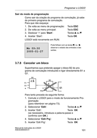 101
Manual de instruções do LOGO!
A5E00380839-01
Sair do modo de programação
Como sair da criação do programa de comutação, já sabe
do primeiro programa de comutação.
Para que não esqueça:
1. De volta ao menu de programação: Tecla ESC
2. De volta ao menu principal: Tecla ESC
3. Deslocar ’’ para ’Start’: Teclas ou
4. Aceitar ’Start’: Tecla OK
LOGO! está novamente em RUN:
Pode folhear com as teclas ou
observar o estado das entradas e das
saídas.
2005-01-27
Mo 09:30
3.7.8 Cancelar um bloco
Suponhamos que pretende apagar o bloco B2 do pro-
grama de comutação introduzido e ligar directamente B1 a
Q1.
Q1
I1
I2
x x
Par
B1
B2
Para tanto proceda da seguinte forma:
1. Comute o LOGO! para o modo de funcionamento Pro-
gramação
(para relembrar ver página 73).
2. Seleccionar ’Edit’: Teclas ou
3. Aceitar ’Edit’: Tecla OK
(se necessário, introduza a palavra-passe e
confirme com OK.)
4. Seleccionar ’Edit Prg’: Teclas ou
5. Aceitar ’Edit Prg’: Tecla OK
Programar o LOGO!
 