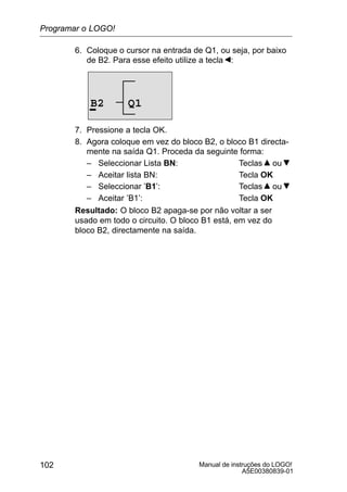 Manual de instruções do LOGO!
A5E00380839-01
102
6. Coloque o cursor na entrada de Q1, ou seja, por baixo
de B2. Para esse efeito utilize a tecla :
B2 Q1
7. Pressione a tecla OK.
8. Agora coloque em vez do bloco B2, o bloco B1 directa-
mente na saída Q1. Proceda da seguinte forma:
– Seleccionar Lista BN: Teclas ou
– Aceitar lista BN: Tecla OK
– Seleccionar ’B1’: Teclas ou
– Aceitar ’B1’: Tecla OK
Resultado: O bloco B2 apaga-se por não voltar a ser
usado em todo o circuito. O bloco B1 está, em vez do
bloco B2, directamente na saída.
Programar o LOGO!
 