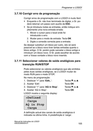 105
Manual de instruções do LOGO!
A5E00380839-01
3.7.10 Corrigir erro de programação
Corrigir erros de programação com o LOGO! é muito fácil:
S Enquanto o Sr. não tiver terminado de digitar, o Sr. po-
derá retornar um passo com auxílio de ESC.
S Se já introduziu todas as entradas, então indique sim-
plesmente uma nova entrada errada:
1. Mover o cursor para o local onde foi
introduzido o erro
2. Mudar para o modo de entrada: Tecla OK
3. Digite a conexão correcta para a entrada.
Se desejar substituir um bloco por outro, isto só será
possível se o bloco novo tiver tantas entradas quanto o
bloco antigo. O Sr. porém pode cancelar o bloco antigo e
introduzir um bloco novo. O Sr. pode escolher de acordo
com a Vossa vontade o bloco novo inserido.
3.7.11 Seleccionar valores de saída analógicos para
transição RUN/STOP
Pode seleccionar os valores analógicos que são emitidos
pelas duas saídas analógicas, se o LOGO! mudar do
modo RUN para o modo STOP.
No menu de programação:
1. Deslocar “” para ’Edit..’: Teclas ou
2. Aceitar ’Edit’: Tecla OK
3. Deslocar “” para ’AQ in Stop’: Teclas ou
4. Aceitar ’AQ in Stop’: Tecla OK
LOGO! mostra o seguinte display:
Defined
Carga
AQ in Stop
Carga
A definição actual dos canais de saída analógicos é
indicada na última linha. A predefinição é ’carga’.
Programar o LOGO!
 