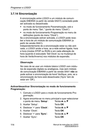 Manual de instruções do LOGO!
A5E00380839-01
114
3.7.14 Sincronização
A sincronização entre LOGO! e um módulo de comuni-
cação EIB/KNX (a partir da versão 0AA1!) conectado pode
ser activada ou desactivada:
S no modo de funcionamento Parametrização, sob o
ponto de menu “Set..” (ponto de menu “Clock”)
S no modo de funcionamento Programação no menu de
definições (ponto de menu “Clock”).
Se a sincronização estiver activada, o LOGO! pode rece-
ber a hora de um módulo de comunicação EIB/KNX (a
partir da versão 0AA1).
Independentemente de a sincronização estar ou não acti-
vada, o LOGO! emite a hora, se a rede estiver ligada, hora
a hora (modos STOP ou RUN) e em cada alteração da
hora (quando é executado ’Set Clock’ ou na mudança de
hora de Verão/Inverno) nos módulos de expansão.
Observação
No caso de se usar um módulo básico LOGO! com módu-
los de expansão digitais ou analógicos, mas sem módulo
de comunicação EIB/KNX a partir da versão 0AA1 não se
pode activar a sincronização da hora! Verifique, pois, se a
sincronização da hora está desactivada (’Sync’ tem de
estar em ’Off’).
Activar/desactivar Sincronização no modo de funcionamento
Programação:
1. Comute o LOGO! para o modo de funcionamento Pro-
gramação.
2. Agora encontra-se no menu principal e quer seleccionar
o ponto de menu ’Setup’: Teclas ou
3. Aceitar ’Setup’: Tecla OK
4. Deslocar ’’ para ’Clock’: Teclas ou
5. Aceitar ’Clock’: Tecla OK
6. Deslocar ’’ para ’Sync’: Teclas ou
7. Aceitar ’Sync’: Tecla OK
Programar o LOGO!
 