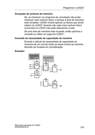 119
Manual de instruções do LOGO!
A5E00380839-01
Ocupação de sectores de memória
Se, ao introduzir um programa de comutação não puder
introduzir mais nenhum bloco, é porque a área de memória
está completa. LOGO! mostra apenas os blocos que ainda
cabem no LOGO!. Quando não cabe mais nenhum bloco
numa lista no LOGO! não pode seleccionar a lista.
Se uma área de memória está ocupada, então optimize a
conexão ou utilize um segundo LOGO! .
Consulta da necessidade de capacidade de memória
Durante o cálculo da necessidade de capacidade de
memória de um circuito todas as áreas únicas da memória
deverão ser levadas em consideração.
Exemplo:
Q1x
I2
B1
B2
B3
x
B4
–20
No 1
No 2
No 3
I1
Par
B5
B6
Par Q2
I3
I4
x
REMBytes
–12
REMBytes
Programar o LOGO!
 