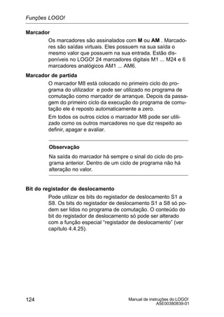 Manual de instruções do LOGO!
A5E00380839-01
124
Marcador
Os marcadores são assinalados com M ou AM . Marcado-
res são saídas virtuais. Eles possuem na sua saída o
mesmo valor que possuem na sua entrada. Estão dis-
poníveis no LOGO! 24 marcadores digitais M1 ... M24 e 6
marcadores analógicos AM1 ... AM6.
Marcador de partida
O marcador M8 está colocado no primeiro ciclo do pro-
grama do utilizador e pode ser utilizado no programa de
comutação como marcador de arranque. Depois da passa-
gem do primeiro ciclo da execução do programa de comu-
tação ele é reposto automaticamente a zero.
Em todos os outros ciclos o marcador M8 pode ser utili-
zado como os outros marcadores no que diz respeito ao
definir, apagar e avaliar.
Observação
Na saída do marcador há sempre o sinal do ciclo do pro-
grama anterior. Dentro de um ciclo de programa não há
alteração no valor.
Bit do registador de deslocamento
Pode utilizar os bits do registador de deslocamento S1 a
S8. Os bits do registador de deslocamento S1 a S8 só po-
dem ser lidos no programa de comutação. O conteúdo do
bit do registador de deslocamento só pode ser alterado
com a função especial “registador de deslocamento” (ver
capítulo 4.4.25).
Funções LOGO!
 