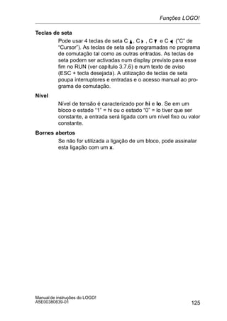 125
Manual de instruções do LOGO!
A5E00380839-01
Teclas de seta
Pode usar 4 teclas de seta C Y , C  , C B e C A (”C” de
“Cursor”). As teclas de seta são programadas no programa
de comutação tal como as outras entradas. As teclas de
seta podem ser activadas num display previsto para esse
fim no RUN (ver capítulo 3.7.6) e num texto de aviso
(ESC + tecla desejada). A utilização de teclas de seta
poupa interruptores e entradas e o acesso manual ao pro-
grama de comutação.
Nível
Nível de tensão é caracterizado por hi e lo. Se em um
bloco o estado “1” = hi ou o estado “0” = lo tiver que ser
constante, a entrada será ligada com um nível fixo ou valor
constante.
Bornes abertos
Se não for utilizada a ligação de um bloco, pode assinalar
esta ligação com um x.
Funções LOGO!
 
