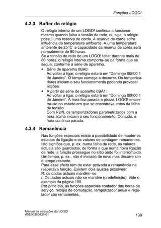 139
Manual de instruções do LOGO!
A5E00380839-01
4.3.3 Buffer do relógio
O relógio interno de um LOGO! continua a funcionar,
mesmo quando falha a tensão de rede, ou seja, o relógio
possui uma reserva de corda. A reserva de corda sofre
influência da temperatura ambiente. A uma temperatura
ambiente de 25°C a capacidade da reserva de corda será
normalmente de 80 horas.
Se a tensão de rede de um LOGO! faltar durante mais de
80 horas, o relógio interno comporta–se da forma que se
segue, conforme a série de aparelho.
S Série de aparelho 0BA0:
Ao voltar a ligar, o relógio estará em “Domingo 00h00 1
de Janeiro”. O tempo começa a decorrer. Os temporiza-
dores iniciam o seu funcionamento podendo provocar
acções.
S A partir da série de aparelho 0BA1:
Ao voltar a ligar, o relógio estará em “Domingo 00h00 1
de Janeiro”. A hora fica parada a piscar. LOGO! encon-
tra–se no estado em que se encontrava antes da falha
de tensão.
Com RUN, os temporizadores parametrizados com a
hora acima iniciam o seu funcionamento. Contudo, a
hora continua parada.
4.3.4 Remanência
Nas funções especiais existe a possibilidade de manter os
estados de ligação e os valores de contagem remanentes.
Isto significa que, p. ex. numa falha de rede, os valores
actuais são guardados, de forma a que numa nova ligação
de rede, a função prossegue no sítio onde foi interrompida.
Um tempo, p. ex., não é iniciado de novo mas decorre sim
o tempo restante.
Para esse efeito tem de estar activada a remanência na
respectiva função. Existem dois ajustes possíveis:
R: os dados actuais mantêm–se.
/: Os dados actuais não se mantêm (predefinição). Vide o
exemplo da página 100.
Por princípio, as funções especiais contador das horas de
serviço, relógio de comutação, temporizador anual e regu-
lador são remanentes.
Funções LOGO!
 
