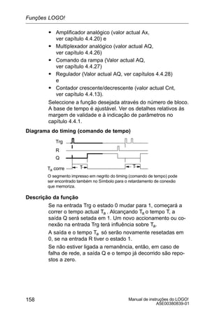Manual de instruções do LOGO!
A5E00380839-01
158
S Amplificador analógico (valor actual Ax,
ver capítulo 4.4.20) e
S Multiplexador analógico (valor actual AQ,
ver capítulo 4.4.26)
S Comando da rampa (Valor actual AQ,
ver capítulo 4.4.27)
S Regulador (Valor actual AQ, ver capítulos 4.4.28)
e
S Contador crescente/decrescente (valor actual Cnt,
ver capítulo 4.4.13).
Seleccione a função desejada através do número de bloco.
A base de tempo é ajustável. Ver os detalhes relativos às
margem de validade e à indicação de parâmetros no
capítulo 4.4.1.
Diagrama do timing (comando de tempo)
Trg
TTa corre
Q
R
T
O segmento impresso em negrito do timing (comando de tempo) pode
ser encontrado também no Símbolo para o retardamento de conexão
que memoriza.
Descrição da função
Se na entrada Trg o estado 0 mudar para 1, começará a
correr o tempo actual Ta . Alcançando Ta o tempo T, a
saída Q será setada em 1. Um novo accionamento ou co-
nexão na entrada Trg terá influência sobre Ta.
A saída e o tempo Ta só serão novamente resetadas em
0, se na entrada R tiver o estado 1.
Se não estiver ligada a remanência, então, em caso de
falha de rede, a saída Q e o tempo já decorrido são repo-
stos a zero.
Funções LOGO!
 