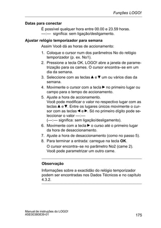 175
Manual de instruções do LOGO!
A5E00380839-01
Datas para conectar
É possível qualquer hora entre 00.00 e 23.59 horas.
––:–– significa: sem ligação/desligamento.
Ajustar relógio temporizador para semana
Assim Você dá as horas de accionamento:
1. Coloque o cursor num dos parâmetros No do relógio
temporizador (p. ex. No1).
2. Pressione a tecla OK. LOGO! abre a janela de parame-
trização para os cames. O cursor encontra–se em um
dia da semana.
3. Seleccione com as teclas e um ou vários dias da
semana.
4. Movimente o cursor com a tecla no primeiro lugar ou
campo para o tempo de accionamento.
5. Ajuste a hora de accionamento.
Você pode modificar o valor no respectivo lugar com as
teclas e . Entre os lugares únicos movimente o cur-
sor com as teclas e . Só no primeiro dígito pode se-
leccionar o valor ––:––
(––:–– significa: sem ligação/desligamento).
6. Movimente com a tecla o curso até o primeiro lugar
da hora de desaccionamento.
7. Ajuste a hora de desaccionamento (como no passo 5).
8. Para terminar a entrada: carregue na tecla OK.
O cursor encontra–se no parâmetro No2 (came 2).
Você pode parametrizar um outro came.
Observação
Informações sobre a exactidão do relógio temporizador
podem ser encontradas nos Dados Técnicos e no capítulo
4.3.2.
Funções LOGO!
 