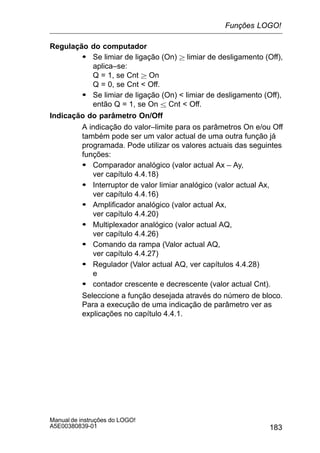 183
Manual de instruções do LOGO!
A5E00380839-01
Regulação do computador
S Se limiar de ligação (On)  limiar de desligamento (Off),
aplica–se:
Q = 1, se Cnt  On
Q = 0, se Cnt  Off.
S Se limiar de ligação (On)  limiar de desligamento (Off),
então Q = 1, se On  Cnt  Off.
Indicação do parâmetro On/Off
A indicação do valor–limite para os parâmetros On e/ou Off
também pode ser um valor actual de uma outra função já
programada. Pode utilizar os valores actuais das seguintes
funções:
S Comparador analógico (valor actual Ax – Ay,
ver capítulo 4.4.18)
S Interruptor de valor limiar analógico (valor actual Ax,
ver capítulo 4.4.16)
S Amplificador analógico (valor actual Ax,
ver capítulo 4.4.20)
S Multiplexador analógico (valor actual AQ,
ver capítulo 4.4.26)
S Comando da rampa (Valor actual AQ,
ver capítulo 4.4.27)
S Regulador (Valor actual AQ, ver capítulos 4.4.28)
e
S contador crescente e decrescente (valor actual Cnt).
Seleccione a função desejada através do número de bloco.
Para a execução de uma indicação de parâmetro ver as
explicações no capítulo 4.4.1.
Funções LOGO!
 