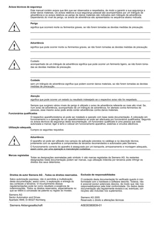 Avisos técnicos de segurança
Este manual contém avisos que têm que ser observados e respeitados, de modo a garantir a sua segurança e
evitar danos materiais. Os avisos relativos à sua segurança pessoal são acompanhados por um triângulo de
advertência e os avisos relativos ao perigo de danos materiais são indicados sem triângulo de advertência.
Dependendo do nível de perigo, os avisos de advertência são apresentados na sequência abaixo indicada.
!
Perigo
significa que ocorrerá morte ou ferimentos graves, se não forem tomadas as devidas medidas de precaução.
!
Advertência
significa que pode ocorrer morte ou ferimentos graves, se não forem tomadas as devidas medidas de precaução.
!
Cuidado
acompanhado de um triângulo de advertência significa que pode ocorrer um ferimento ligeiro, se não forem toma-
das as devidas medidas de precaução.
Cuidado
sem um triângulo de advertência significa que podem ocorrer danos materiais, se não forem tomadas as devidas
medidas de precaução.
Atenção
significa que pode ocorrer um estado ou resultado indesejado se o respectivo aviso não for respeitado.
Sempre que surgirem vários níveis de perigo é utilizado o aviso de advertência referente ao mais alto nível. Se,
num aviso de advertência, acompanhado de um triângulo de advertência, for alertado contra ferimentos de
pessoas, esse mesmo aviso pode ainda conter advertências contra danos materiais.
Funcionários qualificados
O respectivo aparelho/sistema só pode ser instalado e operado com base nesta documentação. A colocação em
funcionamento e a operação de um aparelho/sistema só pode ser efectuada por funcionários qualificados. Segundo
os avisos técnicos de segurança desta documentação, um funcionário qualificado é uma pessoa que está
autorizada a marcar, ligar à terra e colocar em funcionamento aparelhos, sistemas e circuitos eléctricos.
Utilização adequada
Cumpra os seguintes requisitos:
!
Advertência
O aparelho só pode ser utilizado nos campos de aplicação previstos no catálogo e na descrição técnica,
juntamente com os aparelhos e componentes de terceiros recomendados e autorizados pela Siemens.
O funcionamento correcto do aparelho é assegurado por um transporte, armazenamento e montagem adequado,
assim como, por uma operação e manutenção cuidadosa.
Marcas registadas
Todas as designações assinaladas pelo símbolo  são marcas registadas da Siemens AG. As restantes
designações nesta documentação podem ser marcas, cuja utilização indevida por terceiros pode infringir os
direitos dos seus detentores.
O conteúdo desta documentação foi verificado quanto à con-
formidade com o hardware e software descrito. Todavia, não
é possível excluir potenciais desvios, de modo que não nos
responsabilizamos pela total conformidade. Os dados desta
documentação são regularmente revistos e as, eventuais, cor-
recções são incluídas nos suplementos.
Exclusão de responsabilidadesDireitos de autor Siemens AG . Todos os direitos reservados.
Salvo autorização expressa, não é permitida a multiplicação
desta documentação, assim como, a exploração e entrega do
seu conteúdo a terceiros. O incumprimento dessas
regulamentações pode ter como resultado a exigência de
indemnizações. Todos os direitos reservados, especialmente no
que se refere à concessão de patente ou registo do modelo.
Siemens AG
Sector Automation and Drives
Apartado 4848, D–90327 Nürnberg
Siemens AG 2005
Reservado o direito a alterações técnicas
Siemens Aktiengesellschaft A5E00380839-01
 