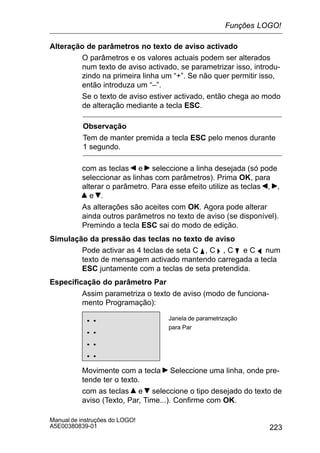 223
Manual de instruções do LOGO!
A5E00380839-01
Alteração de parâmetros no texto de aviso activado
O parâmetros e os valores actuais podem ser alterados
num texto de aviso activado, se parametrizar isso, introdu-
zindo na primeira linha um “+”. Se não quer permitir isso,
então introduza um “–”.
Se o texto de aviso estiver activado, então chega ao modo
de alteração mediante a tecla ESC.
Observação
Tem de manter premida a tecla ESC pelo menos durante
1 segundo.
com as teclas e seleccione a linha desejada (só pode
seleccionar as linhas com parâmetros). Prima OK, para
alterar o parâmetro. Para esse efeito utilize as teclas , ,
e .
As alterações são aceites com OK. Agora pode alterar
ainda outros parâmetros no texto de aviso (se disponível).
Premindo a tecla ESC sai do modo de edição.
Simulação da pressão das teclas no texto de aviso
Pode activar as 4 teclas de seta C Y , C  , C B e C A num
texto de mensagem activado mantendo carregada a tecla
ESC juntamente com a teclas de seta pretendida.
Especificação do parâmetro Par
Assim parametriza o texto de aviso (modo de funciona-
mento Programação):
..
..
..
..
Janela de parametrização
para Par
Movimente com a tecla Seleccione uma linha, onde pre-
tende ter o texto.
com as teclas e seleccione o tipo desejado do texto de
aviso (Texto, Par, Time...). Confirme com OK.
Funções LOGO!
 