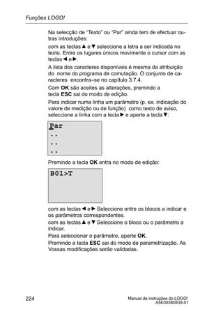 Manual de instruções do LOGO!
A5E00380839-01
224
Na selecção de “Texto” ou “Par” ainda tem de efectuar ou-
tras introduções:
com as teclas e seleccione a letra a ser indicada no
texto. Entre os lugares únicos movimente o cursor com as
teclas e .
A lista dos caracteres disponíveis é mesma da atribuição
do nome do programa de comutação. O conjunto de ca-
racteres encontra–se no capítulo 3.7.4.
Com OK são aceites as alterações, premindo a
tecla ESC sai do modo de edição.
Para indicar numa linha um parâmetro (p. ex. indicação do
valore de medição ou de função) como texto de aviso,
seleccione a linha com a tecla e aperte a tecla :
Par
..
..
..
Premindo a tecla OK entra no modo de edição:
B01T
com as teclas e Seleccione entre os blocos a indicar e
os parâmetros correspondentes.
com as teclas e Seleccione o bloco ou o parâmetro a
indicar.
Para seleccionar o parâmetro, aperte OK.
Premindo a tecla ESC sai do modo de parametrização. As
Vossas modificações serão validadas.
Funções LOGO!
 