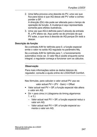247
Manual de instruções do LOGO!
A5E00380839-01
2. Uma falha provoca uma descida do PV, uma vez que
fica para baixo e que AQ desce até PV voltar a corres-
ponder a SP.
A direcção (Dir) não pode ser alterada para o tempo de
operação da função. A mudança é aqui representada
somente para efeitos ilustrativos.
3. Uma vez que AQ é definida para 0 através da entrada
R, o PV altera–se. Aqui parte–se do princípio de que
PV sobe, o que leva à descida de AQ porque Dir está a
descer.
Descrição da função
Se a entrada A/M for definida para 0, a função especial
emite o valor na saída AQ regulada no parâmetro Mq.
Se a entrada A/M for definida para 1, o funcionamento
automático inicia–se. O valor Mq é aceite enquanto soma
integral, o regulador começa a funcionar com os cálculos.
Observação
Para mais informações sobre os dados básicos do
regulador, consulte a ajuda online do LOGO!Soft Comfort.
Nas fórmulas, para calcular o valor actual PV usa–se:
valor actual PV = (PV  Gain) + Offset
S Valor actual real PV = SP, a função especial não altera
o valor em AQ.
S Dir = para cima (+) (diagrama do timing algarismos
1. e 3.)
– Valor actual real PV  SP, a função especial reduz o
valor em AQ.
– Valor actual real PV  SP, a função especial au-
menta o valor em AQ.
Funções LOGO!
 