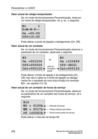 Manual de instruções do LOGO!
A5E00380839-01
256
Valor actual do relógio temporizador
Se, no modo de funcionamento Parametrização, observar
um came do relógio temporizador, vê, p. ex., o seguinte:
B1 1
Off=10:00
D=M–W–F––
On =09:00
Pode alterar o ponto de ligação e desligamento (On, Off).
Valor actual de um contador
Se, no modo de funcionamento Parametrização observar o
parâmetro de um contador, observará o seguinte:
B3
On =001234
Off=000000
Cnt=000120
ou
B3
On =123456
Off!B021
Cnt=000120
valor de
contagem
actual
Pode alterar o limite de ligação e de desligamento (On,
Off). Isto não é válido se o limite de ligação ou desliga-
mento for o resultado de uma outra função (no exemplo
B21, ver capítulo 4.4.13).
Valor actual de um contador de horas de serviço
Se, no modo de funcionamento Parametrização, observar
os parâmetros de um contador das horas de serviço, vê o
seguinte:
B16
MI = 0100h
MN = 0017h
OT =00083h
Tempo residual que restou
Horas transcorridas de serviço
Intervalo de tempo
Pode alterar o intervalo de tempo MI.
Parametrizar o LOGO!
 