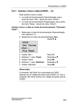 259
Manual de instruções do LOGO!
A5E00380839-01
5.2.1 Acertar a hora e data (LOGO! ... C)
Pode acertar a hora e a data:
S no modo de funcionamento Parametrização, sob o
ponto de menu “Set..” (ponto de menu “Clock”)
S no modo de funcionamento Programação, sob o ponto
de menu “Setup..” (ponto de menu “Clock”).
Acertar a hora e a data no modo de funcionamento ”Parametri-
zação”:
1. Mude para o modo de funcionamento Parametrização.
(Ver capítulo 5.1.)
2. Seleccione no menu de parametrização ’Set..’:
Teclas , .
STOP
Set Param
Set..
Prg Name
3. Aceitar ’Set..’: Tecla OK
4. Deslocar ’’ para ’Clock’: Teclas ou
5. Aceitar ’Clock’: Tecla OK
6. Deslocar ’’ para ’SetClock’: Teclas ou
7. Aceitar ’SetClock’: Tecla OK
Observação
O comando ’Set Clock’ só é executado se LOGO!
dispuser de um relógio de tempo real (LOGO!..C). Com o
comando ’Set Clock’ acerta–se o relógio de tempo real do
LOGO!.
Parametrizar o LOGO!
 