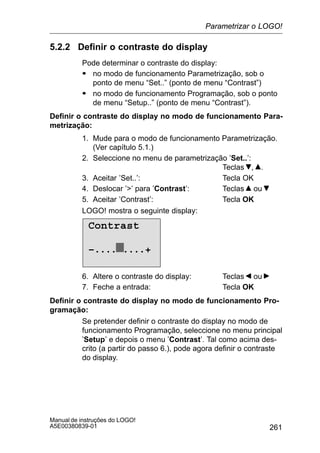261
Manual de instruções do LOGO!
A5E00380839-01
5.2.2 Definir o contraste do display
Pode determinar o contraste do display:
S no modo de funcionamento Parametrização, sob o
ponto de menu “Set..” (ponto de menu “Contrast”)
S no modo de funcionamento Programação, sob o ponto
de menu “Setup..” (ponto de menu “Contrast”).
Definir o contraste do display no modo de funcionamento Para-
metrização:
1. Mude para o modo de funcionamento Parametrização.
(Ver capítulo 5.1.)
2. Seleccione no menu de parametrização ’Set..’:
Teclas , .
3. Aceitar ’Set..’: Tecla OK
4. Deslocar ’’ para ’Contrast’: Teclas ou
5. Aceitar ’Contrast’: Tecla OK
LOGO! mostra o seguinte display:
Contrast
–.... ....+
6. Altere o contraste do display: Teclas ou
7. Feche a entrada: Tecla OK
Definir o contraste do display no modo de funcionamento Pro-
gramação:
Se pretender definir o contraste do display no modo de
funcionamento Programação, seleccione no menu principal
’Setup’ e depois o menu ’Contrast’. Tal como acima des-
crito (a partir do passo 6.), pode agora definir o contraste
do display.
Parametrizar o LOGO!
 