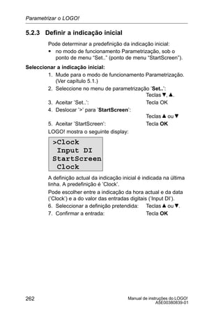 Manual de instruções do LOGO!
A5E00380839-01
262
5.2.3 Definir a indicação inicial
Pode determinar a predefinição da indicação inicial:
S no modo de funcionamento Parametrização, sob o
ponto de menu “Set..” (ponto de menu “StartScreen”).
Seleccionar a indicação inicial:
1. Mude para o modo de funcionamento Parametrização.
(Ver capítulo 5.1.)
2. Seleccione no menu de parametrização ’Set..’:
Teclas , .
3. Aceitar ’Set..’: Tecla OK
4. Deslocar ’’ para ’StartScreen’:
Teclas ou
5. Aceitar ’StartScreen’: Tecla OK
LOGO! mostra o seguinte display:
Clock
Input DI
StartScreen
Clock
A definição actual da indicação inicial é indicada na última
linha. A predefinição é ’Clock’.
Pode escolher entre a indicação da hora actual e da data
(’Clock’) e a do valor das entradas digitais (’Input DI’).
6. Seleccionar a definição pretendida: Teclas ou .
7. Confirmar a entrada: Tecla OK
Parametrizar o LOGO!
 
