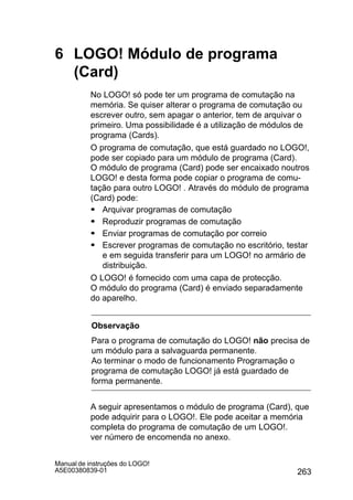 263
Manual de instruções do LOGO!
A5E00380839-01
6 LOGO! Módulo de programa
(Card)
No LOGO! só pode ter um programa de comutação na
memória. Se quiser alterar o programa de comutação ou
escrever outro, sem apagar o anterior, tem de arquivar o
primeiro. Uma possibilidade é a utilização de módulos de
programa (Cards).
O programa de comutação, que está guardado no LOGO!,
pode ser copiado para um módulo de programa (Card).
O módulo de programa (Card) pode ser encaixado noutros
LOGO! e desta forma pode copiar o programa de comu-
tação para outro LOGO! . Através do módulo de programa
(Card) pode:
S Arquivar programas de comutação
S Reproduzir programas de comutação
S Enviar programas de comutação por correio
S Escrever programas de comutação no escritório, testar
e em seguida transferir para um LOGO! no armário de
distribuição.
O LOGO! é fornecido com uma capa de protecção.
O módulo do programa (Card) é enviado separadamente
do aparelho.
Observação
Para o programa de comutação do LOGO! não precisa de
um módulo para a salvaguarda permanente.
Ao terminar o modo de funcionamento Programação o
programa de comutação LOGO! já está guardado de
forma permanente.
A seguir apresentamos o módulo de programa (Card), que
pode adquirir para o LOGO!. Ele pode aceitar a memória
completa do programa de comutação de um LOGO!.
ver número de encomenda no anexo.
 