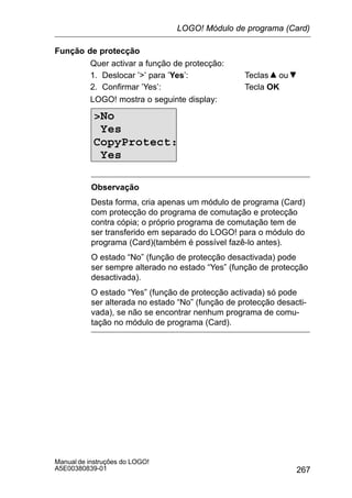 267
Manual de instruções do LOGO!
A5E00380839-01
Função de protecção
Quer activar a função de protecção:
1. Deslocar ’’ para ’Yes’: Teclas ou
2. Confirmar ’Yes’: Tecla OK
LOGO! mostra o seguinte display:
No
Yes
CopyProtect:
Yes
Observação
Desta forma, cria apenas um módulo de programa (Card)
com protecção do programa de comutação e protecção
contra cópia; o próprio programa de comutação tem de
ser transferido em separado do LOGO! para o módulo do
programa (Card)(também é possível fazê-lo antes).
O estado “No” (função de protecção desactivada) pode
ser sempre alterado no estado “Yes” (função de protecção
desactivada).
O estado “Yes” (função de protecção activada) só pode
ser alterada no estado “No” (função de protecção desacti-
vada), se não se encontrar nenhum programa de comu-
tação no módulo de programa (Card).
LOGO! Módulo de programa (Card)
 