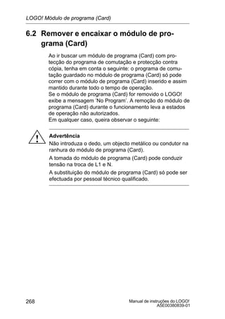 Manual de instruções do LOGO!
A5E00380839-01
268
6.2 Remover e encaixar o módulo de pro-
grama (Card)
Ao ir buscar um módulo de programa (Card) com pro-
tecção do programa de comutação e protecção contra
cópia, tenha em conta o seguinte: o programa de comu-
tação guardado no módulo de programa (Card) só pode
correr com o módulo de programa (Card) inserido e assim
mantido durante todo o tempo de operação.
Se o módulo de programa (Card) for removido o LOGO!
exibe a mensagem ’No Program’. A remoção do módulo de
programa (Card) durante o funcionamento leva a estados
de operação não autorizados.
Em qualquer caso, queira observar o seguinte:
! Advertência
Não introduza o dedo, um objecto metálico ou condutor na
ranhura do módulo de programa (Card).
A tomada do módulo de programa (Card) pode conduzir
tensão na troca de L1 e N.
A substituição do módulo de programa (Card) só pode ser
efectuada por pessoal técnico qualificado.
LOGO! Módulo de programa (Card)
 