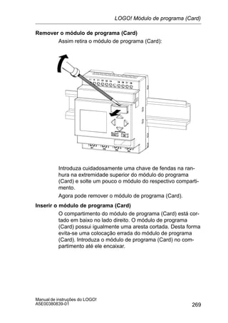 269
Manual de instruções do LOGO!
A5E00380839-01
Remover o módulo de programa (Card)
Assim retira o módulo de programa (Card):
Introduza cuidadosamente uma chave de fendas na ran-
hura na extremidade superior do módulo do programa
(Card) e solte um pouco o módulo do respectivo comparti-
mento.
Agora pode remover o módulo de programa (Card).
Inserir o módulo de programa (Card)
O compartimento do módulo de programa (Card) está cor-
tado em baixo no lado direito. O módulo de programa
(Card) possui igualmente uma aresta cortada. Desta forma
evita-se uma colocação errada do módulo de programa
(Card). Introduza o módulo de programa (Card) no com-
partimento até ele encaixar.
LOGO! Módulo de programa (Card)
 