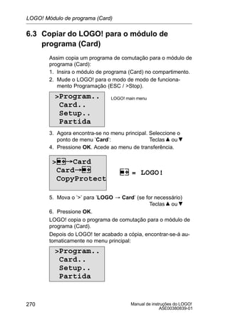 Manual de instruções do LOGO!
A5E00380839-01
270
6.3 Copiar do LOGO! para o módulo de
programa (Card)
Assim copia um programa de comutação para o módulo de
programa (Card):
1. Insira o módulo de programa (Card) no compartimento.
2. Mude o LOGO! para o modo de modo de funciona-
mento Programação (ESC / Stop).
Program..
Card..
Setup..
Partida
LOGO! main menu
3. Agora encontra-se no menu principal. Seleccione o
ponto de menu ’Card’: Teclas ou
4. Pressione OK. Acede ao menu de transferência.
 Card
Card
CopyProtect
= LOGO!
5. Mova o ’’ para ’LOGO ³ Card’ (se for necessário)
Teclas ou
6. Pressione OK.
LOGO! copia o programa de comutação para o módulo de
programa (Card).
Depois do LOGO! ter acabado a cópia, encontrar-se-á au-
tomaticamente no menu principal:
Program..
Card..
Setup..
Partida
LOGO! Módulo de programa (Card)
 