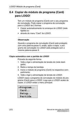 Manual de instruções do LOGO!
A5E00380839-01
272
6.4 Copiar do módulo de programa (Card)
para LOGO!
Tem um módulo de programa (Card) com o seu programa
de comutação. Pode copiar o programa de comutação
para o LOGO! de 2 formas:
S Copiar automaticamente no arranque do LOGO! (rede
ligada) ou
S através do menu “Card” do LOGO!.
Observação
Quando o programa de comutação (Card) está protegido
com uma palavra-passe X, então, após a cópia, o pro-
grama de comutação no LOGO! está protegido com a
mesma palavra-passe X.
Cópia automática com a partida do LOGO!
Proceda da seguinte forma:
1. Volte a ligar a alimentação de tensão do (rede desli-
gada).
2. Retire a tampa da bandeja.
3. Insira o módulo de programa (Card) no respectivo com-
partimento.
4. Volte a ligar a alimentação de tensão do LOGO!.
LOGO! copia o programa de comutação do módulo de pro-
grama (Card) para o LOGO!. Logo que o LOGO! acabe de
copiar, o LOGO! exibe o menu principal:
Program..
Card..
Setup..
Partida
LOGO! Módulo de programa (Card)
 