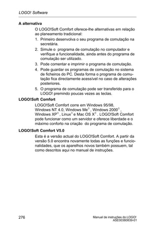 Manual de instruções do LOGO!
A5E00380839-01
276
A alternativa
O LOGO!Soft Comfort oferece-lhe alternativas em relação
ao planeamento tradicional:
1. Primeiro desenvolva o seu programa de comutação na
secretária.
2. Simule o programa de comutação no computador e
verifique a funcionalidade, ainda antes do programa de
comutação ser utilizado.
3. Pode comentar e imprimir o programa de comutação.
4. Pode guardar os programas de comutação no sistema
de ficheiros do PC. Desta forma o programa de comu-
tação fica directamente acessível no caso de alterações
posteriores.
5. O programa de comutação pode ser transferido para o
LOGO! premindo poucas vezes as teclas.
LOGO!Soft Comfort
LOGO!Soft Comfort corre em Windows 95/98,
Windows NT 4.0, Windows MeR , Windows 2000R ,
Windows XPR , LinuxR e Mac OS XR . LOGO!Soft Comfort
pode funcionar como um servidor e oferece liberdade e o
máximo conforto na criação do programa de comutação.
LOGO!Soft Comfort V5.0
Esta é a versão actual do LOGO!Soft Comfort. A partir da
versão 5.0 encontra novamente todas as funções e funcio-
nalidades, que os aparelhos novos também possuem, tal
como descritos aqui no manual de instruções.
LOGO! Software
 