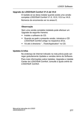 277
Manual de instruções do LOGO!
A5E00380839-01
Upgrade do LOGO!Soft Comfort V1.0 até V4.0
O Update só se deixa instalar quando existe uma versão
completa LOGO!Soft Comfort V1.0, V2.0, V3.0 ou V4.0.
Números de encomenda ver no anexo E.
Observação
Sem uma versão completa instalada pode efectuar um
Upgrade da seguinte maneira:
S Instale o software do CD.
S Quando se pedir a presente versão, introduza o CD
LOGO!Soft Comfort antigo na respectiva drive.
S Vá até à directoria “...ToolsApplication” no CD.
Updates  Infos
No endereço de Internet indicado na nota prévia pode car-
regar gratuitamente Updates e versões demo do Software.
Para mais informações sobre Updates, Upgrades e Update
Center da LOGO!Soft Comfort, consulte a ajuda online do
LOGO!Soft Comfort.
LOGO! Software
 