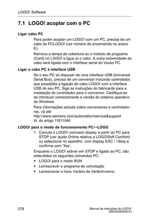 Manual de instruções do LOGO!
A5E00380839-01
278
7.1 LOGO! acoplar com o PC
Ligar cabo PC
Para poder acoplar um LOGO! com um PC, precisa de um
cabo de PCLOGO! (ver número de encomenda no anexo
E).
Remova a tampa de cobertura ou o módulo de programa
(Card) no LOGO! e ligue aí o cabo. A outra extremidade do
cabo será ligada com o interface serial do Vosso PC.
Ligar o cabo PC à interface USB
Se o seu PC só dispuser de uma interface USB (Universal
Serial Bus), precisa de um conversor incluindo controlador,
que possibilita a ligação do cabo LOGO! com a interface
USB do seu PC. Siga as instruções do fabricante para a
instalação do controlador para o conversor. Certifique-se
de introduzir correctamente a versão do sistema operativo
do Windows.
Para informações actuais sobre conversores e controlado-
res, vá até
http://www.siemens.com/automation/servicesupport
Id. do artigo 11611048
LOGO! para o modo de funcionamento PC´LOGO
1. Comute o LOGO! com/sem display a partir do PC para
STOP (ver ajuda Online relativa a LOGO!Soft Comfort)
ou seleccione no aparelho com display ESC / Stop e
confirme com ’Yes’.
Enquanto o LOGO! estiver em STOP e ligado ao PC, são
entendidos os seguintes comandos PC:
S LOGO! para o modo RUN
S Ler/escrever o programa de comutação
S Ler/escrever a hora, horário de Verão/Inverno.
LOGO! Software
 