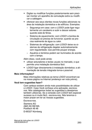 283
Manual de instruções do LOGO!
A5E00380839-01
S Digitar ou modificar funções posteriormente sem preci-
sar montar um aparelho de comutação extra ou modifi-
car a cablagem.
S oferecer aos seus clientes novas funções adicionais na
área da instalação doméstica e de edifícios. Exemplos:
– Segurança em casa: com o LOGO! pode ligar regu-
larmente um candeeiro e subir e descer estores
quando está de férias.
– Sistema de aquecimento: com LOGO! a bomba de
circulação só precisa de funcionar, quando se pre-
cisa realmente de água ou calor.
– Sistemas de refrigeração: com LOGO! deixe os si-
stemas de refrigeração degelar automaticamente
com regularidade; isso permite poupar energia.
– Aquários e terrários podem ser iluminados de acordo
com o tempo.
Além disso, você pode ainda:
S utilizar acturadores e teclas usuais no mercado, o que
permite uma instalação doméstica fácil.
S LOGO! ligar directamente à instalação doméstica; a ali-
mentação de tensão integrada torna-o possível.
Mais informações?
Mais informações relativas ao tema LOGO! encontram-se
na nossa página na Internet (endereço ver nota prévia).
Você tem sugestões fazer?
Com certeza existem ainda mais possibilidades de utilizar
o LOGO!. Caso Você conheça uma aplicação, escreva-
nos. Nós catalogamos todas as sugestões e desejamos
também utilizá-las. Se a conexão com LOGO! tem especial
sucesso ou é muito fácil - escreva-nos. Nós teremos o
maior prazer em ler as Vossas sugestões.
Escreva-nos.
Siemens AG
AD AS SM MA
Postfach 48 48
D-90327 Nürnberg
Aplicações
 