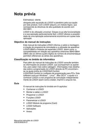 iii
Manual de instruções do LOGO!
A5E00380839-01
Nota prévia
Estimado(a) cliente,
obrigada pela aquisição do LOGO! e parabéns pela sua opção
por este produto. Com LOGO! adquiriu um módulo lógico, que
corresponde às directivas de alta qualidade de acordo com
ISO 9001.
LOGO! é de utilização universal. Graças à sua alta funcionalidade
e a sua operação particularmente fácil, LOGO! oferece a possibili-
dade de uma aplicação extremamente económica em quase toda
aplicação.
Objectivo do manual de instruções
Este manual de instruções LOGO! informa–o sobre a montagem,
a criação do programa de comutação e a utilização de aparelhos
LOGO!-0BA5 e módulos de expansão LOGO!, assim como a
compatibilidade em relação aos aparelhos anteriores 0BA0-0BA4
(0BAx são os últimos quatro dígitos do número de encomendaque
permitem diferenciar as séries dos aparelhos).
Classificação no âmbito da informática
Para além do manual de instruções do LOGO! consulte também
as informações do produto LOGO!, que acompanham os aparel-
hos, para saber mais sobre cablagem. Informações mais detalha-
das sobre a programação do LOGO! através do PC encontram–
se na ajuda online do LOGO!Soft Comfort.
LOGO!Soft Comfort é o software de programação para PCs. Este
software corre em WindowsR , LinuxR , Mac OS XR e ajuda–o a
conhecer LOGO! a criar programa de comutação independente-
mente do LOGO! assim como a testar, imprimir e arquivá–los.
Guia
O manual de instruções foi dividido em 9 capítulos:
S Conhercer o LOGO!
S Montar e cablar o LOGO!
S Programar o LOGO!
S Funções LOGO!
S Parametrizar o LOGO!
S LOGO! Módulo de programa (Card)
S LOGO! Software
S Aplicações
S Anexo
 