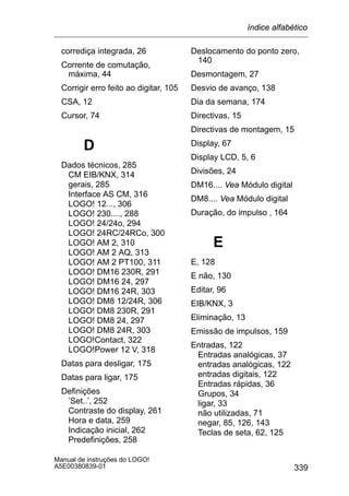 339
Manual de instruções do LOGO!
A5E00380839-01
corrediça integrada, 26
Corrente de comutação,
máxima, 44
Corrigir erro feito ao digitar, 105
CSA, 12
Cursor, 74
D
Dados técnicos, 285
CM EIB/KNX, 314
gerais, 285
Interface AS CM, 316
LOGO! 12..., 306
LOGO! 230...., 288
LOGO! 24/24o, 294
LOGO! 24RC/24RCo, 300
LOGO! AM 2, 310
LOGO! AM 2 AQ, 313
LOGO! AM 2 PT100, 311
LOGO! DM16 230R, 291
LOGO! DM16 24, 297
LOGO! DM16 24R, 303
LOGO! DM8 12/24R, 306
LOGO! DM8 230R, 291
LOGO! DM8 24, 297
LOGO! DM8 24R, 303
LOGO!Contact, 322
LOGO!Power 12 V, 318
Datas para desligar, 175
Datas para ligar, 175
Definições
’Set..’, 252
Contraste do display, 261
Hora e data, 259
Indicação inicial, 262
Predefinições, 258
Deslocamento do ponto zero,
140
Desmontagem, 27
Desvio de avanço, 138
Dia da semana, 174
Directivas, 15
Directivas de montagem, 15
Display, 67
Display LCD, 5, 6
Divisões, 24
DM16.... Vea Módulo digital
DM8.... Vea Módulo digital
Duração, do impulso , 164
E
E, 128
E não, 130
Editar, 96
EIB/KNX, 3
Eliminação, 13
Emissão de impulsos, 159
Entradas, 122
Entradas analógicas, 37
entradas analógicas, 122
entradas digitais, 122
Entradas rápidas, 36
Grupos, 34
ligar, 33
não utilizadas, 71
negar, 85, 126, 143
Teclas de seta, 62, 125
índice alfabético
 
