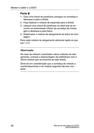 Manual de instruções do LOGO!
A5E00380839-01
28
Parte B
1. Com uma chave de parafusos carregue na corrediça e
desloque-a para a direita
2. Faça deslizar o módulo de expansão para a direita
3. coloque uma chave de parafusos no olhal que se en-
contra na extremidade inferior da corrediça de monta-
gem e desloque-a para baixo
4. Desencaixe o módulo de alargamento da barra de mon-
tagem.
Para cada módulo de alargamento adicional repita os pas-
sos 1 a 4.
Observação
No caso de estarem conectados vários módulos de alar-
gamento, comece a desmontagem de preferência com o
último módulo que se encontra do lado direito.
Deve ter em consideração que a corrediça do módulo a
montar/desmontar e do módulo seguinte não tem con-
tacto.
Montar e cablar o LOGO!
 