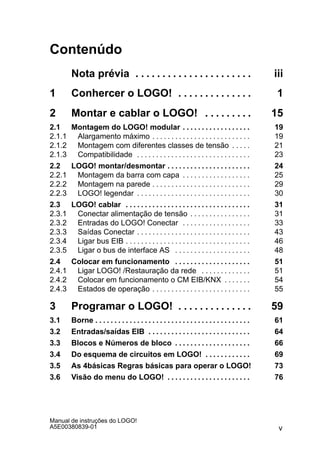 v
Manual de instruções do LOGO!
A5E00380839-01
Contenúdo
Nota prévia iii. . . . . . . . . . . . . . . . . . . . . .
1 Conhercer o LOGO! 1. . . . . . . . . . . . . .
2 Montar e cablar o LOGO! 15. . . . . . . . .
2.1 Montagem do LOGO! modular 19. . . . . . . . . . . . . . . . . .
2.1.1 Alargamento máximo 19. . . . . . . . . . . . . . . . . . . . . . . . . .
2.1.2 Montagem com diferentes classes de tensão 21. . . . .
2.1.3 Compatibilidade 23. . . . . . . . . . . . . . . . . . . . . . . . . . . . . .
2.2 LOGO! montar/desmontar 24. . . . . . . . . . . . . . . . . . . . . .
2.2.1 Montagem da barra com capa 25. . . . . . . . . . . . . . . . . .
2.2.2 Montagem na parede 29. . . . . . . . . . . . . . . . . . . . . . . . . .
2.2.3 LOGO! legendar 30. . . . . . . . . . . . . . . . . . . . . . . . . . . . . .
2.3 LOGO! cablar 31. . . . . . . . . . . . . . . . . . . . . . . . . . . . . . . . .
2.3.1 Conectar alimentação de tensão 31. . . . . . . . . . . . . . . .
2.3.2 Entradas do LOGO! Conectar 33. . . . . . . . . . . . . . . . . .
2.3.3 Saídas Conectar 43. . . . . . . . . . . . . . . . . . . . . . . . . . . . . .
2.3.4 Ligar bus EIB 46. . . . . . . . . . . . . . . . . . . . . . . . . . . . . . . . .
2.3.5 Ligar o bus de interface AS 48. . . . . . . . . . . . . . . . . . . .
2.4 Colocar em funcionamento 51. . . . . . . . . . . . . . . . . . . .
2.4.1 Ligar LOGO! /Restauração da rede 51. . . . . . . . . . . . .
2.4.2 Colocar em funcionamento o CM EIB/KNX 54. . . . . . .
2.4.3 Estados de operação 55. . . . . . . . . . . . . . . . . . . . . . . . . .
3 Programar o LOGO! 59. . . . . . . . . . . . . .
3.1 Borne 61. . . . . . . . . . . . . . . . . . . . . . . . . . . . . . . . . . . . . . . . .
3.2 Entradas/saídas EIB 64. . . . . . . . . . . . . . . . . . . . . . . . . . .
3.3 Blocos e Números de bloco 66. . . . . . . . . . . . . . . . . . . .
3.4 Do esquema de circuitos em LOGO! 69. . . . . . . . . . . .
3.5 As 4básicas Regras básicas para operar o LOGO! 73
3.6 Visão do menu do LOGO! 76. . . . . . . . . . . . . . . . . . . . . .
 