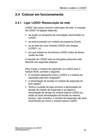 51
Manual de instruções do LOGO!
A5E00380839-01
2.4 Colocar em funcionamento
2.4.1 Ligar LOGO! /Restauração da rede
LOGO! não possui nenhum interruptor de rede. A reacção
do LOGO! na ligação depende,
S se existe um programa de comutação memorizado no
LOGO!,
S se está encaixado um módulo de programa (Card),
S se se trata de uma variante LOGO! sem display
(LOGO!...o),
S em que estado se encontrava LOGO! antes da desco-
nexão da rede.
A reacção do LOGO! para as situações possíveis está
descrita nas seguintes páginas.
Para mudar o módulo de expansão no LOGO! para o
módulo RUN, controle o seguinte:
S O contacto deslizante entre o LOGO! e o módulo de
expansão está bem engatado?
S A alimentação de tensão no módulo de expansão foi
bem ligado?
S Tenha o cuidado de ligar primeiro a alimentação de
tensão do módulo de expansão e só depois a
alimentação de tensão do módulo básico LOGO! (ou
então as duas alimentações de tensão ao mesmo
tempo), caso contrário, o módulo de expansão não será
reconhecido ao iniciar o módulo básico LOGO!.
Montar e cablar o LOGO!
 