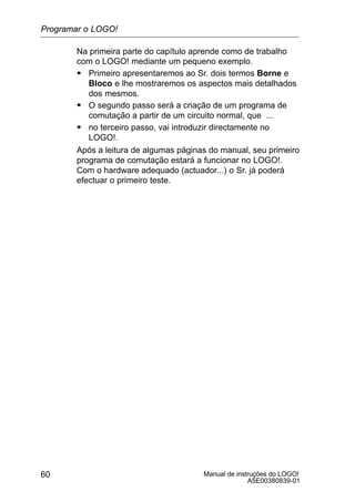 Manual de instruções do LOGO!
A5E00380839-01
60
Na primeira parte do capítulo aprende como de trabalho
com o LOGO! mediante um pequeno exemplo.
S Primeiro apresentaremos ao Sr. dois termos Borne e
Bloco e lhe mostraremos os aspectos mais detalhados
dos mesmos.
S O segundo passo será a criação de um programa de
comutação a partir de um circuito normal, que ...
S no terceiro passo, vai introduzir directamente no
LOGO!.
Após a leitura de algumas páginas do manual, seu primeiro
programa de comutação estará a funcionar no LOGO!.
Com o hardware adequado (actuador...) o Sr. já poderá
efectuar o primeiro teste.
Programar o LOGO!
 