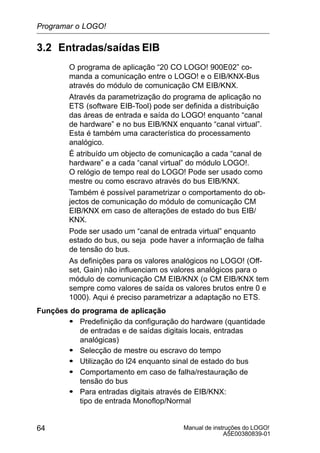 Manual de instruções do LOGO!
A5E00380839-01
64
3.2 Entradas/saídas EIB
O programa de aplicação “20 CO LOGO! 900E02” co-
manda a comunicação entre o LOGO! e o EIB/KNX-Bus
através do módulo de comunicação CM EIB/KNX.
Através da parametrização do programa de aplicação no
ETS (software EIB-Tool) pode ser definida a distribuição
das áreas de entrada e saída do LOGO! enquanto “canal
de hardware” e no bus EIB/KNX enquanto “canal virtual”.
Esta é também uma característica do processamento
analógico.
É atribuído um objecto de comunicação a cada “canal de
hardware” e a cada “canal virtual” do módulo LOGO!.
O relógio de tempo real do LOGO! Pode ser usado como
mestre ou como escravo através do bus EIB/KNX.
Também é possível parametrizar o comportamento do ob-
jectos de comunicação do módulo de comunicação CM
EIB/KNX em caso de alterações de estado do bus EIB/
KNX.
Pode ser usado um “canal de entrada virtual” enquanto
estado do bus, ou seja pode haver a informação de falha
de tensão do bus.
As definições para os valores analógicos no LOGO! (Off-
set, Gain) não influenciam os valores analógicos para o
módulo de comunicação CM EIB/KNX (o CM EIB/KNX tem
sempre como valores de saída os valores brutos entre 0 e
1000). Aqui é preciso parametrizar a adaptação no ETS.
Funções do programa de aplicação
S Predefinição da configuração do hardware (quantidade
de entradas e de saídas digitais locais, entradas
analógicas)
S Selecção de mestre ou escravo do tempo
S Utilização do I24 enquanto sinal de estado do bus
S Comportamento em caso de falha/restauração de
tensão do bus
S Para entradas digitais através de EIB/KNX:
tipo de entrada Monoflop/Normal
Programar o LOGO!
 