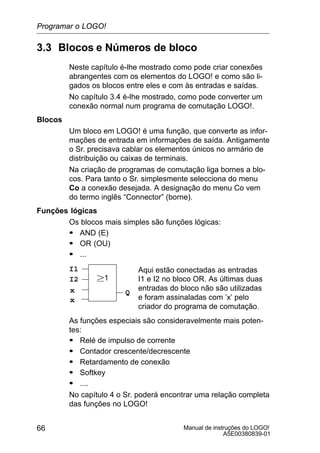 Manual de instruções do LOGO!
A5E00380839-01
66
3.3 Blocos e Números de bloco
Neste capítulo é-lhe mostrado como pode criar conexões
abrangentes com os elementos do LOGO! e como são li-
gados os blocos entre eles e com às entradas e saídas.
No capítulo 3.4 é-lhe mostrado, como pode converter um
conexão normal num programa de comutação LOGO!.
Blocos
Um bloco em LOGO! é uma função, que converte as infor-
mações de entrada em informações de saída. Antigamente
o Sr. precisava cablar os elementos únicos no armário de
distribuição ou caixas de terminais.
Na criação de programas de comutação liga bornes a blo-
cos. Para tanto o Sr. simplesmente selecciona do menu
Co a conexão desejada. A designação do menu Co vem
do termo inglês “Connector” (borne).
Funções lógicas
Os blocos mais simples são funções lógicas:
S AND (E)
S OR (OU)
S ...
I1
I2
x
1
Aqui estão conectadas as entradas
I1 e I2 no bloco OR. As últimas duas
entradas do bloco não são utilizadas
e foram assinaladas com ’x’ pelo
criador do programa de comutação.
Qx
As funções especiais são consideravelmente mais poten-
tes:
S Relé de impulso de corrente
S Contador crescente/decrescente
S Retardamento de conexão
S Softkey
S ....
No capítulo 4 o Sr. poderá encontrar uma relação completa
das funções no LOGO!
Programar o LOGO!
 
