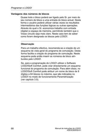 Manual de instruções do LOGO!
A5E00380839-01
68
Vantagens dos números de blocos
Quase todo o bloco poderá ser ligado pelo Sr. por meio do
seu número de bloco a uma entrada do bloco actual. Desta
forma o usuário poderá utilizar várias vezes os resultados
intermediários das funções lógicas ou outras operações.
Através do qual o Sr. economiza trabalho com entrada
(digitar) e espaço de memória, permitindo também que o
Vosso circuito seja mais claro. Neste caso tem de saber
como foram designado os blocos pelo LOGO!.
Observação
Para um trabalho efectivo, recomenda-se a criação de um
esquema de vista geral do programa de comutação. Desta
forma facilita a criação do programa de comutação. Neste
esquema pode então inserir os números de bloco atri-
buídos pelo LOGO!.
Se, para a programação do LOGO! utilizar o Software
LOGO!Soft Comfort, pode criar directamente um esquema
funcional do programa de comutação. Para além disso, no
LOGO!Soft Comfort pode atribuir um nome de bloco de 8
dígitos a 64 blocos no máximo, que são indicados no
LOGO! no modo de funcionamento Parametrização
(ver capítulo 3.5).
Programar o LOGO!
 