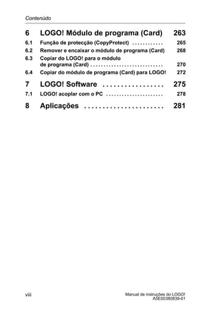 Manual de instruções do LOGO!
A5E00380839-01
viii
6 LOGO! Módulo de programa (Card) 263
6.1 Função de protecção (CopyProtect) 265. . . . . . . . . . . .
6.2 Remover e encaixar o módulo de programa (Card) 268
6.3 Copiar do LOGO! para o módulo
de programa (Card) 270. . . . . . . . . . . . . . . . . . . . . . . . . . . .
6.4 Copiar do módulo de programa (Card) para LOGO! 272
7 LOGO! Software 275. . . . . . . . . . . . . . . . .
7.1 LOGO! acoplar com o PC 278. . . . . . . . . . . . . . . . . . . . . .
8 Aplicações 281. . . . . . . . . . . . . . . . . . . . . .
Contenúdo
 