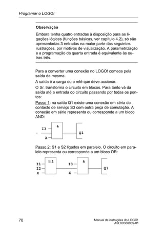 Manual de instruções do LOGO!
A5E00380839-01
70
Observação
Embora tenha quatro entradas à disposição para as li-
gações lógicas (funções básicas, ver capítulo 4.2), só são
apresentadas 3 entradas na maior parte das seguintes
ilustrações, por motivos de visualização. A parametrização
e a programação da quarta entrada é equivalente às ou-
tras três.
Para a converter uma conexão no LOGO! comece pela
saída da mesma.
A saída é a carga ou o relé que deve accionar.
O Sr. transforma o circuito em blocos. Para tanto vá da
saída até a entrada do circuito passando por todas os pon-
tos:
Passo 1: na saída Q1 existe uma conexão em séria do
contacto de serviço S3 com outra peça de comutação. A
conexão em série representa ou corresponde a um bloco
AND:
I3
X
Q1

Passo 2: S1 e S2 ligados em paralelo. O circuito em para-
lelo representa ou corresponde a um bloco OR:
I3
X
Q1
w1
I1
I2
X
Programar o LOGO!
 