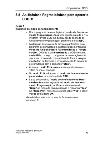 73
Manual de instruções do LOGO!
A5E00380839-01
3.5 As 4básicas Regras básicas para operar o
LOGO!
Regra 1
mudança do modo de funcionamento
S Crie o programa de comutação no modo de funciona-
mento Programação. Após uma ligação da rede e “No
Program / Press ESC” no display acede ao modo de
funcionamento Programação, premindo a tecla ESC .
S A alteração dos valores de tempo e parâmetros num
programa de comutação já existente pode ser feita no
modo de funcionamento Parametrização e Progra-
mação . Durante a parametrização o LOGO! está no
modo RUN, ou seja, o programa de comutação conti-
nua a ser processado (ver capítulo 5). Para a progra-
mação tem de terminar o processamento do programa
de comutação com o comando “Stop”.
S Acede ao modo RUN, executando o ponto de menu
’Start’ no menu principal.
S No modo RUN volta para o modo de funcionamento
parametrizar, premindo a tecla ESC .
S Se se encontrar no modo de funcionamento Para-
metrização e quer regressar ao modo de funciona-
mento Programação, então execute o comando
“Stop” no menu de parametrização e responda “Yes”
em “Stop Prg”, movendo o cursor sobre “Yes” e confir-
mando com a tecla OK.
Mais detalhes sobre os modos de funcionamento
ver anexo D.
Programar o LOGO!
 