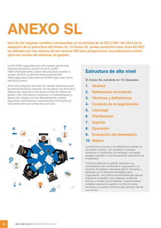 ISO 27001:2013 IMPLEMENTATION GUIDE
10
ANEXO SL
La ISO 27001 (seguridad de la información) adoptó esta
estructura durante su revisión de 2013. La ISO
14001(medioambiente) adoptó esta estructura durante su
revisión de 2015. La recientemente publicada ISO
45001(seguridad y salud laboral) también sigue esta misma
estructura común.
Antes de la adopción del Anexo SL, existían diferencias entre
las estructuras de las cláusulas, los requisitos y los términos y
definiciones utilizados en las varias normas de sistema de
gestión. Esto dificultaba la integración, la implementación y
gestión de múltiples normas. Medioambiente, calidad,
seguridad y salud laboral y seguridad de la información se
encuentran entre las normas más comunes.
Uno de los mayores cambios introducidos en la revisión de la ISO 27001 del 2013 es la
adopción de la estructura del Anexo SL. El Anexo SL (antes conocido como Guía 83 ISO)
es utilizado por los autores de las normas ISO para proporcionar una estructura común
para las normas de sistemas de gestión.
Estructura de alto nivel
El Anexo SL consiste en 10 cláusulas:
1. Alcance
2. Referencias normativas
3. Términos y definiciones
4. Contexto de la organización
5. Liderazgo
6. Planificación
7. Soporte
8. Operación
9. Evaluación del desempeño
10. Mejora
Los términos comunes y las definiciones básicas no
se pueden cambiar. Los requisitos no pueden
eliminarse ni modificarse, sin embargo, se pueden
agregar requisitos y recomendaciones específicos de
la disciplina.
Todos los sistemas de gestión requieren una
consideración del contexto de la organización; un
conjunto de objetivos relevantes para la disciplina, y
alineados con la dirección estratégica de la
organización; una política documentada para apoyar
el sistema de gestión y sus objetivos; auditorías
internas y revisión por la dirección. Cuando existen
múltiples sistemas de gestión, muchos de estos
elementos se pueden combinar para abordar más de
una norma.
 