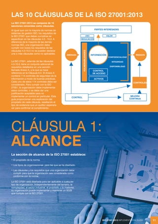 ISO 27001:2013 IMPLEMENTATION GUIDE 11
CLÁUSULA 1:
ALCANCE
La sección de alcance de la ISO 27001 establece:
• El propósito de la norma.
• Los tipos de organizaciones para las que se ha diseñado.
• Las cláusulas y los requisitos que una organización debe
cumplir para que la organización sea considerada como
conforme con la norma.
La ISO 27001 está diseñada para ser aplicable a cualquier
tipo de organización. Independientemente del tamaño, la
complejidad, el sector industrial, el propósito o la madurez,
su organización puede implementar y mantener un SGSI
que cumpla con la ISO 27001.
ISO 27001:2013 IMPLEMENTATION GUIDE 11
La ISO 27001:2013 se compone de 10
secciones conocidas como cláusulas.
Al igual que con la mayoría de normas de
sistemas de gestión ISO, los requisitos de
la ISO 27001 que deben cumplirse se
especifican en las cláusulas 4.0 - 10.0. A
diferencia de la mayoría de las demás
normas ISO, una organización debe
cumplir con todos los requisitos de las
cláusulas 4.0-10.0 no se pueden declarar
una o más cláusulas como no aplicables.
La ISO 27001, además de las cláusulas
4.0-10.0, tiene un conjunto adicional de
requisitos detallados en una sección
llamada Anexo A, a la que se hace
referencia en la Cláusula 6.0. El Anexo A
contiene 114 controles de seguridad de la
información a modo de buenas prácticas.
Cada uno de estos 114 controles debe ser
considerado. Para cumplir con la ISO
27001, la organización debe implementar
estos controles, o se debe dar una
justificación aceptable para no
implementar un control en particular. Esta
guía proporcionan una explicación del
propósito de cada cláusula, resaltando el
tipo de evidencia que un auditor esperaría
ver para confirmar el cumplimiento.
LAS 10 CLÁUSULAS DE LA ISO 27001:2013
CONTROLES
MEJORA
CONTINUA
CONTROL
PARTES INTERESADAS
AMENAZA
CONTROL
DE ACCESO
ACTIVOS
VULNERABILIDADES
RIESGOS
INFORMACIÓN
CONFIDENCIALIDAD
INTEGRIDAD
DISPONIBILIDAD
USO
REGULACIÓN
VALOR
 