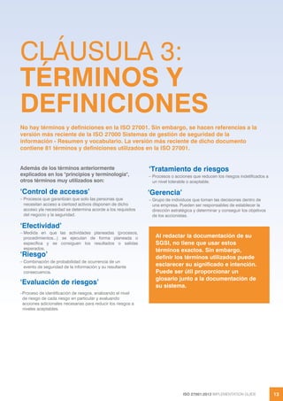 ISO 27001:2013 IMPLEMENTATION GUIDE 13
Además de los términos anteriormente
explicados en los "principios y terminología",
otros términos muy utilizados son:
‘Control de accesos’
– Procesos que garantizan que solo las personas que
necesitan acceso a ciertosd activos disponen de dicho
acceso yla necesidad se determina acorde a los requisitos
del negocio y la seguridad.
‘Efectividad’
– Medida en que las actividades planeadas (procesos,
procedimientos...) se ejecutan de forma planeada o
específica y se consiguen los resultados o salidas
esperados.
‘Riesgo’
– Combinación de probabilidad de ocurrencia de un
evento de seguridad de la información y su resultante
consecuencia.
‘Evaluación de riesgos’
–Proceso de identificación de riesgos, analizando el nivel
de riesgo de cada riesgo en particular y evaluando
acciones adicionales necesarias para reducir los riesgos a
niveles aceptables.
‘Tratamiento de riesgos
– Procesos o acciones que reducen los riesgos indetificados a
un nivel tolerable o aceptable.
‘Gerencia’
– Grupo de individuos que toman las decisiones dentro de
una empresa. Pueden ser responsables de establecer la
dirección estratégica y determinar y conseguir los objetivos
de los accionistas.
Al redactar la documentación de su
SGSI, no tiene que usar estos
términos exactos. Sin embargo,
definir los términos utilizados puede
esclarecer su significado e intención.
Puede ser útil proporcionar un
glosario junto a la documentación de
su sistema.
CLÁUSULA 3:
TÉRMINOS Y
DEFINICIONES
No hay términos y definiciones en la ISO 27001. Sin embargo, se hacen referencias a la
versión más reciente de la ISO 27000 Sistemas de gestión de seguridad de la
información - Resumen y vocabulario. La versión más reciente de dicho documento
contiene 81 términos y definiciones utilizados en la ISO 27001.
 