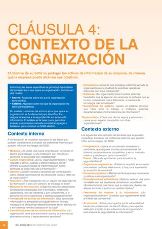 ISO 27001:2013 IMPLEMENTATION GUIDE
14
CLÁUSULA 4:
CONTEXTO DE LA
ORGANIZACIÓN
Contexto interno
A continuación se muestran ejemplos de las áreas que
pueden considerarse al evaluar los problemas internos que
pueden influir en los riesgos del SGSI:
• Madurez: ¿Es usted una nueva empresa con un lienzo en
blanco para trabajar, o una institución con procesos y
controles de seguridad bien establecidos?
• Cultura organizativa: ¿Es su organización flexible o rígida
respecto a cómo, cuándo y dónde trabaja la gente?
¿Podría su cultura resistir la implementación de los
controles de Seguridad de la Información?
• Gestión: ¿Existen canales y procesos de comunicación
claros desde los tomadores de decisiones hasta el resto de
la organización?
• Recursos: ¿Está trabajando con un equipo de seguridad de
la información o solo uan persona se encarga de todo?
• Madurez de los recursos: ¿Están los recursos disponibles
(empleados/contratistas) bien informados, totalmente
capacitados, son de confianza y son consistentes, o el
personal no tiene experiencia y cambia constantemente?
• Formato de los activos de información: ¿Sus activos de
información se almacenan principalmente en formato
impreso o se almacenan electrónicamente en un servidor en
o en sistemas remotos basados en la nube?
• Sensibilidad/valor de los activos de información: ¿Su
organización tiene que administrar activos de información
altamente valiosos o especialmente sensibles?
• Consistencia: ¿Cuenta con procesos uniformes en toda la
organización o una multitud de prácticas operativas
diferentes con poca coherencia?
• Sistemas: ¿Su organización tiene muchos sistemas
heredados que se ejecutan en versiones de software que ya
no son compatibles con el fabricante, o mantiene la
tecnología más actualizada?
• Complejidad del sistema: ¿opera un sistema principal
que hace todo el trabajo o múltiples sistemas
departamentales con transferencia de información?
•
Espacio físico: ¿Tiene una oficina segura y exclusiva o
opera en un espacio compartido con otras
organizaciones?
Contexto externo
Los siguientes son ejemplos de las áreas que se pueden
considerar al evaluar los problemas externos que pueden
influir en los riesgos del SGSI:
• Competencia: ¿opera en un mercado innovador y
cambiante, que requiere muchas actualizaciones del
sistema para mantenerse competitivo, o en un mercado
maduro y estable con poca innovación?
• Dueño: ¿Necesita aprobación para actualizar la
seguridad física?
• Organismos reguladores: ¿Existe un requisito en su sector
para realizar cambios estatutarios, o hay poca supervisión
en su sector de mercado?
• Económico/político: ¿Afectan las fluctuaciones monetarias
y políticas a su organización?
• Consideraciones ambientales: ¿Está su sede en una lzona
inundable con los servidores ubicados en un sótano?
¿Existen factores que hacen que su sede sea objetivo de
ataque terrorista o junto a un posible objetivo?
• Frecuencia de ataques a la información: ¿Su
organización opera en un sector que regularmente atrae
el interés de los hackers?
• Accionistas: ¿Están preocupados por la vulnerabilidad
frente a las violaciones de datos? ¿Cuán preocupados
están por el costo de los esfuerzos de la organización
para mejorar la seguridad de su información?
El objetivo de su SGSI es proteger los activos de información de su empresa, de manera
que la empresa pueda alcanzar sus objetivos.
La forma y las áreas específicas de prioridad dependerán
del contexto en el que opere su organización. Se incluyen
dos niveles:
• Interno: Aspectos sobre los que la organización
tiene control.
• Externo: Aspectos sobre los que la organización no
tiene control directo.
Un análisis cuidadoso del entorno en el que opera su
organización es fundamental para identificar los
riesgos inherentes a la seguridad de sus activos de
información. El análisis es la base que le permitirá
evaluar qué procesos necesita considerar agregar o
fortalecer para construir un SGSI efectivo.
 