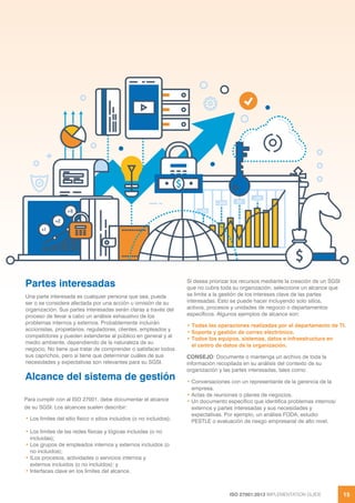 ISO 27001:2013 IMPLEMENTATION GUIDE 15
Partes interesadas
Una parte interesada es cualquier persona que sea, pueda
ser o se considere afectada por una acción u omisión de su
organización. Sus partes interesadas serán claras a través del
proceso de llevar a cabo un análisis exhaustivo de los
problemas internos y externos. Probablemente incluirán
accionistas, propietarios, reguladores, clientes, empleados y
competidores y pueden extenderse al público en general y al
medio ambiente, dependiendo de la naturaleza de su
negocio. No tiene que tratar de comprender o satisfacer todos
sus caprichos, pero sí tiene que determinar cuáles de sus
necesidades y expectativas son relevantes para su SGSI.
Alcance del sistema de gestión
Para cumplir con al ISO 27001, debe documentar el alcance
de su SGSI. Los alcances suelen describir:
• Los límites del sitio físico o sitios incluidos (o no incluidos);
• Los límites de las redes físicas y lógicas incluidas (o no
incluidas);
• Los grupos de empleados internos y externos incluidos (o
no incluidos);
• tLos procesos, actividades o servicios internos y
externos incluidos (o no incluidos); y
• Interfaces clave en los límites del alcance.
Si desea priorizar los recursos mediante la creación de un SGSI
que no cubra toda su organización, seleccione un alcance que
se limite a la gestión de los intereses clave de las partes
interesadas. Esto se puede hacer incluyendo solo sitios,
activos, procesos y unidades de negocio o departamentos
específicos. Algunos ejemplos de alcance son:
• Todas las operaciones realizadas por el departamento de TI.
• Soporte y gestión de correo electrónico.
• Todos los equipos, sistemas, datos e infraestructura en
el centro de datos de la organización.
CONSEJO: Documente o mantenga un archivo de toda la
información recopilada en su análisis del contexto de su
organización y las partes interesadas, tales como:
• Conversaciones con un representante de la gerencia de la
empresa.
• Actas de reuniones o planes de negocios.
• Un documento específico que identifica problemas internos/
externos y partes interesadas y sus necesidades y
expectativas. Por ejemplo, un análisis FODA, estudio
PESTLE o evaluación de riesgo empresarial de alto nivel.
 